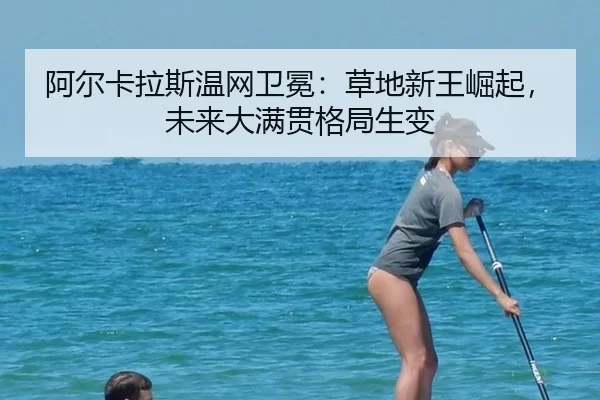 阿尔卡拉斯温网卫冕：草地新王崛起，未来大满贯格局生变