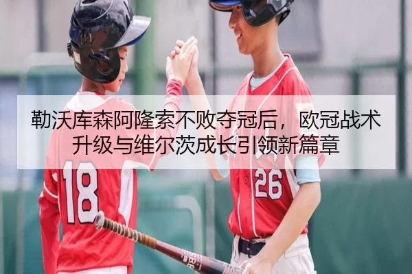 勒沃库森阿隆索不败夺冠后，欧冠战术升级与维尔茨成长引领新篇章