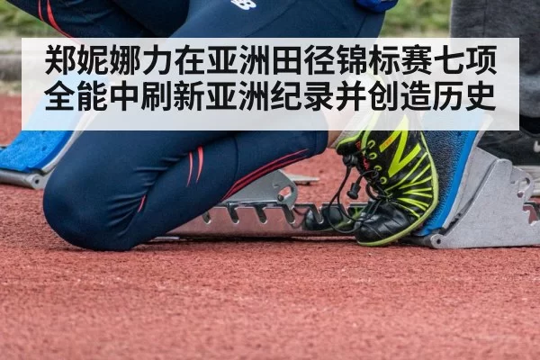郑妮娜力在亚洲田径锦标赛七项全能中刷新亚洲纪录并创造历史